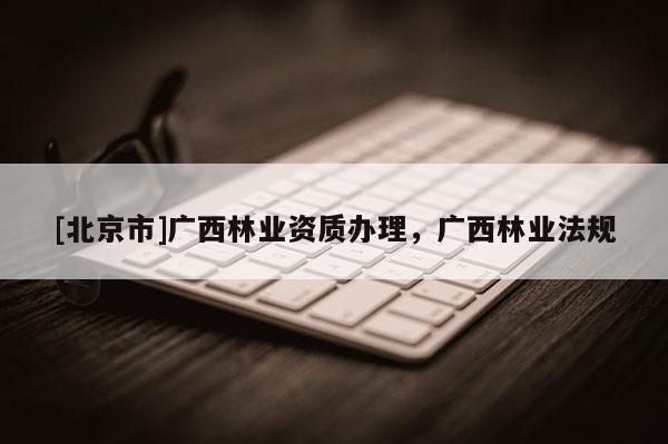 [北京市]广西林业资质办理，广西林业法规