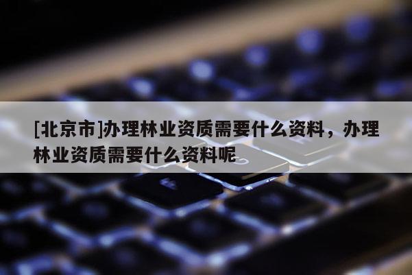 [北京市]办理林业资质需要什么资料，办理林业资质需要什么资料呢