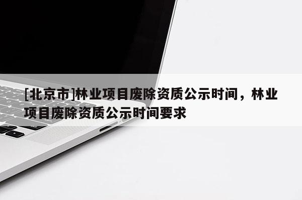 [北京市]林业项目废除资质公示时间，林业项目废除资质公示时间要求