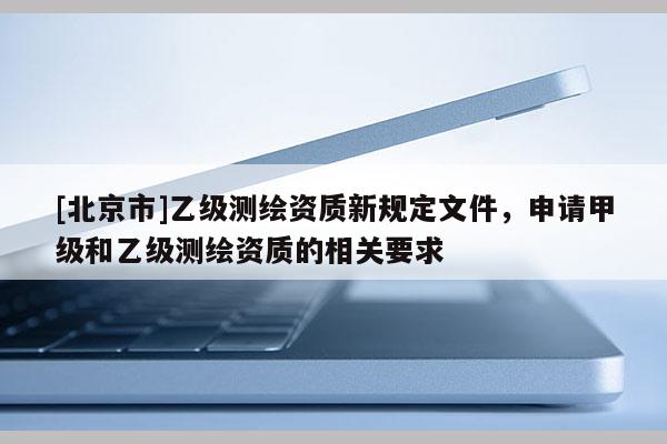 [北京市]乙级测绘资质新规定文件，申请甲级和乙级测绘资质的相关要求