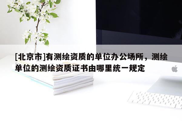 [北京市]有测绘资质的单位办公场所，测绘单位的测绘资质证书由哪里统一规定