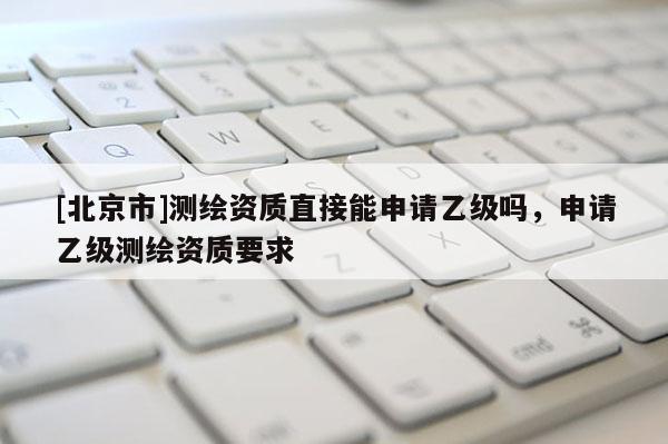 [北京市]测绘资质直接能申请乙级吗，申请乙级测绘资质要求