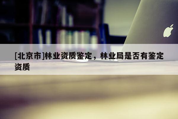 [北京市]林业资质鉴定，林业局是否有鉴定资质