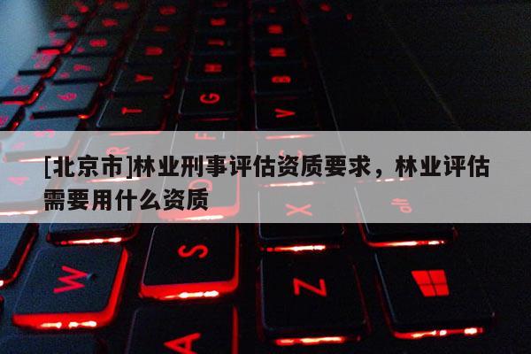 [北京市]林业刑事评估资质要求，林业评估需要用什么资质
