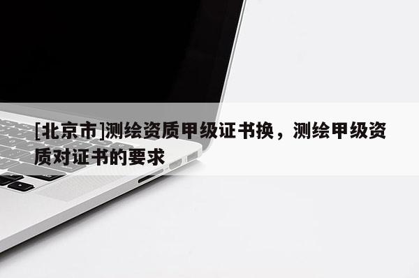 [北京市]测绘资质甲级证书换，测绘甲级资质对证书的要求