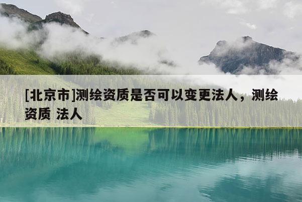 [北京市]测绘资质是否可以变更法人，测绘资质 法人