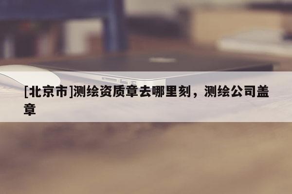 [北京市]测绘资质章去哪里刻，测绘公司盖章