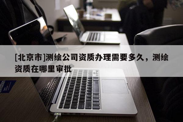 [北京市]测绘公司资质办理需要多久，测绘资质在哪里审批
