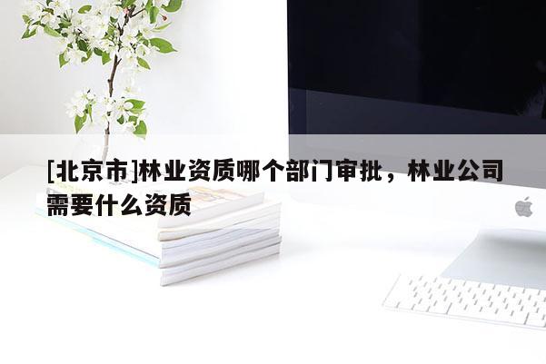 [北京市]林业资质哪个部门审批，林业公司需要什么资质