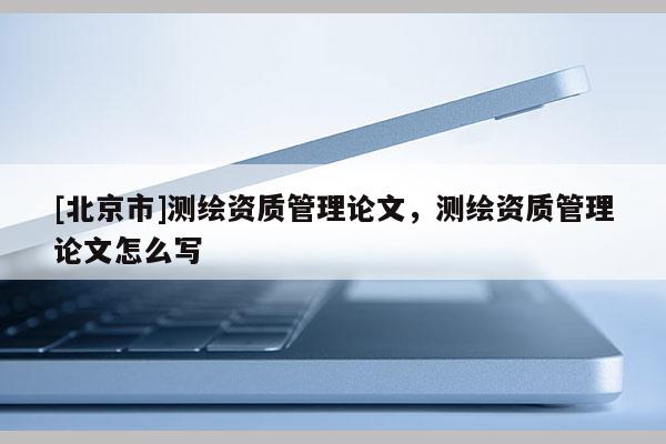 [北京市]测绘资质管理论文，测绘资质管理论文怎么写