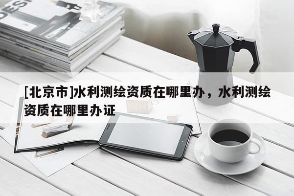 [北京市]水利测绘资质在哪里办，水利测绘资质在哪里办证