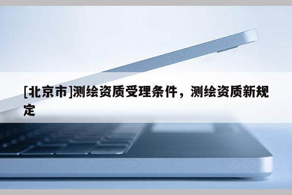 [北京市]测绘资质受理条件，测绘资质新规定