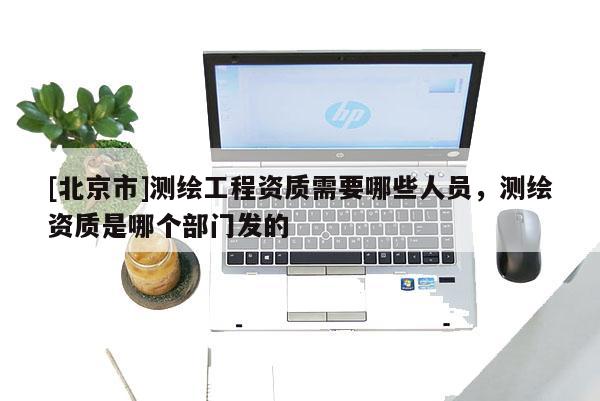 [北京市]测绘工程资质需要哪些人员，测绘资质是哪个部门发的