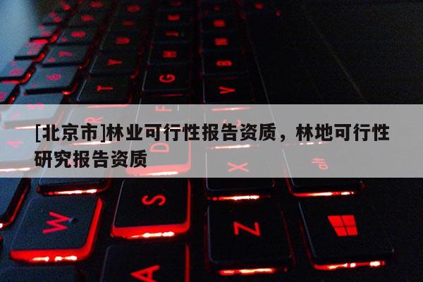 [北京市]林业可行性报告资质，林地可行性研究报告资质