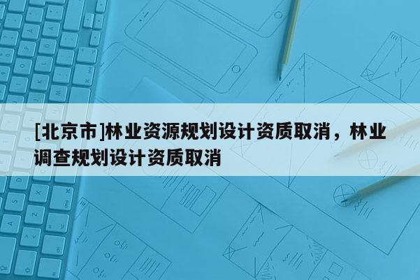 [北京市]林业资源规划设计资质取消，林业调查规划设计资质取消
