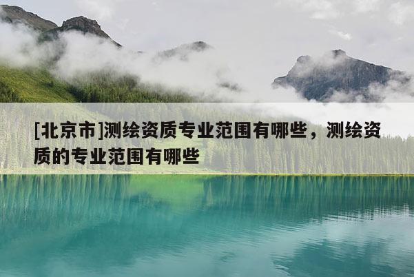 [北京市]测绘资质专业范围有哪些，测绘资质的专业范围有哪些