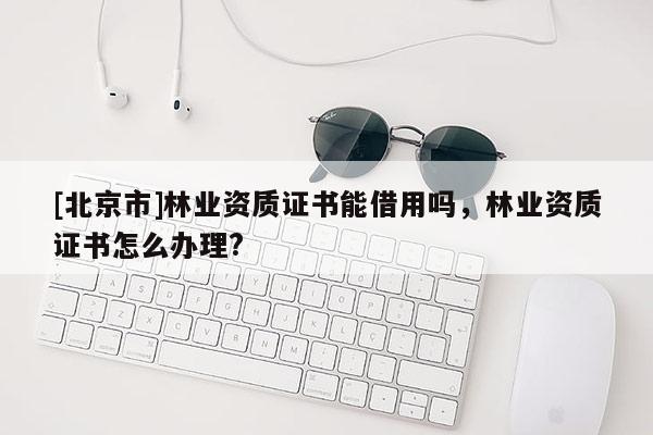 [北京市]林业资质证书能借用吗，林业资质证书怎么办理?