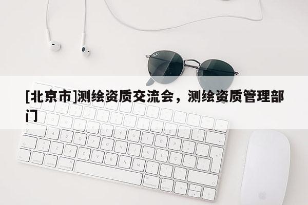 [北京市]测绘资质交流会，测绘资质管理部门