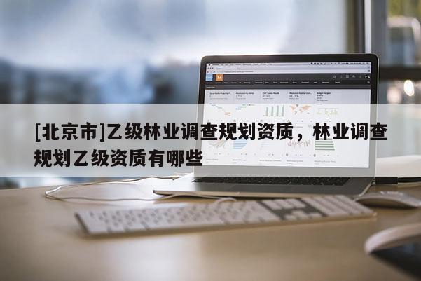 [北京市]乙级林业调查规划资质，林业调查规划乙级资质有哪些