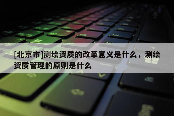 [北京市]测绘资质的改革意义是什么，测绘资质管理的原则是什么