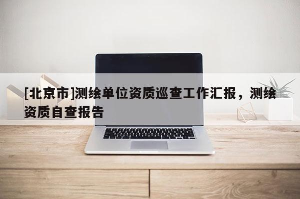 [北京市]测绘单位资质巡查工作汇报，测绘资质自查报告
