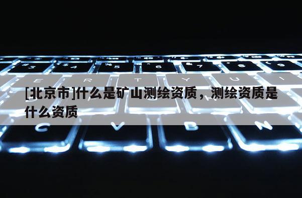 [北京市]什么是矿山测绘资质，测绘资质是什么资质