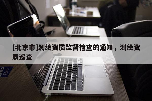 [北京市]测绘资质监督检查的通知，测绘资质巡查