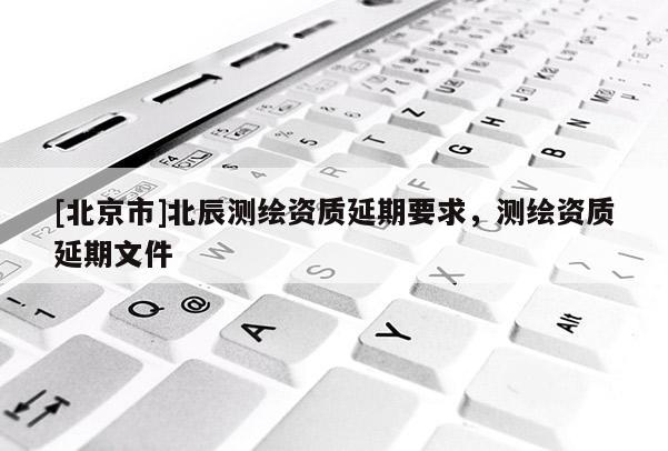 [北京市]北辰测绘资质延期要求，测绘资质延期文件