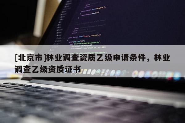 [北京市]林业调查资质乙级申请条件，林业调查乙级资质证书