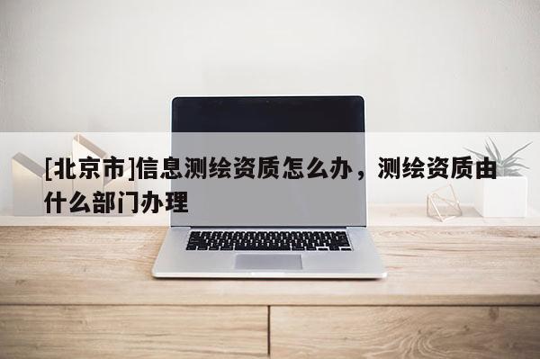 [北京市]信息测绘资质怎么办，测绘资质由什么部门办理
