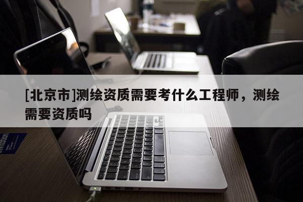 [北京市]测绘资质需要考什么工程师，测绘需要资质吗