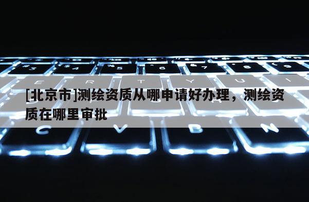 [北京市]测绘资质从哪申请好办理，测绘资质在哪里审批