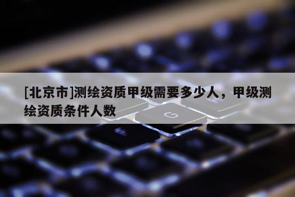 [北京市]测绘资质甲级需要多少人，甲级测绘资质条件人数