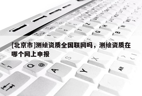 [北京市]测绘资质全国联网吗，测绘资质在哪个网上申报
