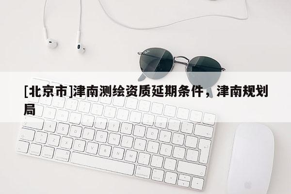 [北京市]津南测绘资质延期条件，津南规划局