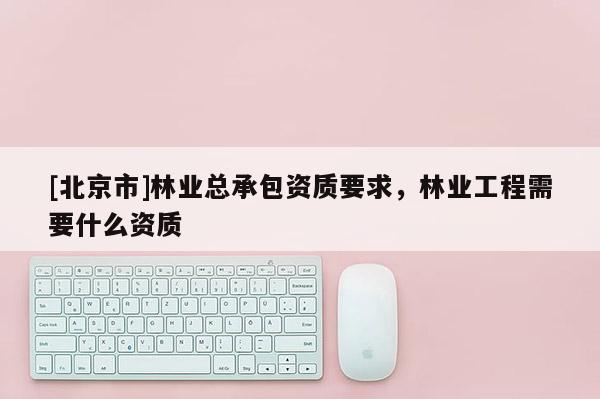 [北京市]林业总承包资质要求，林业工程需要什么资质