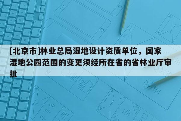 [北京市]林业总局湿地设计资质单位，国家湿地公园范围的变更须经所在省的省林业厅审批