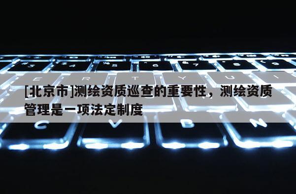 [北京市]测绘资质巡查的重要性，测绘资质管理是一项法定制度