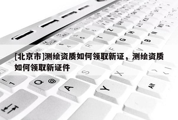 [北京市]测绘资质如何领取新证，测绘资质如何领取新证件