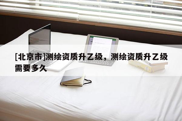[北京市]测绘资质升乙级，测绘资质升乙级需要多久