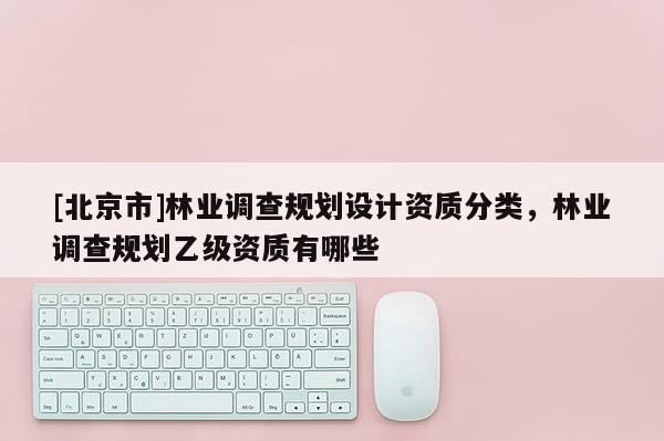 [北京市]林业调查规划设计资质分类，林业调查规划乙级资质有哪些
