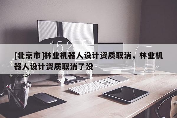 [北京市]林业机器人设计资质取消，林业机器人设计资质取消了没