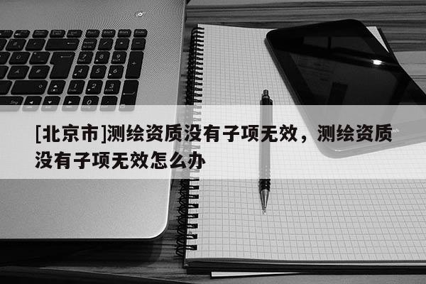 [北京市]测绘资质没有子项无效，测绘资质没有子项无效怎么办