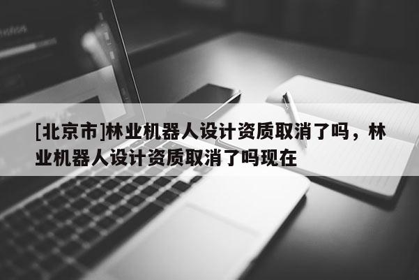 [北京市]林业机器人设计资质取消了吗，林业机器人设计资质取消了吗现在