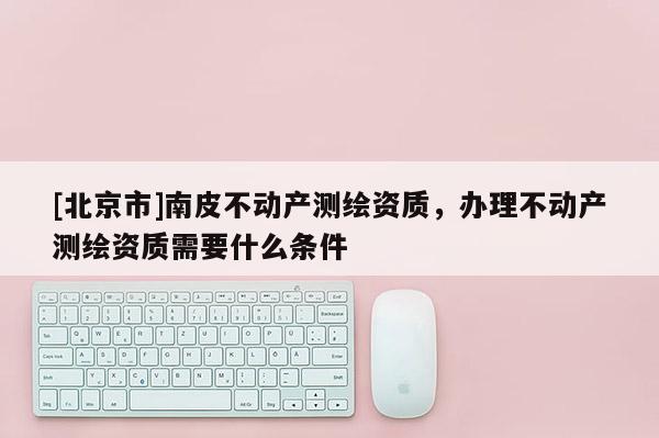 [北京市]南皮不动产测绘资质，办理不动产测绘资质需要什么条件