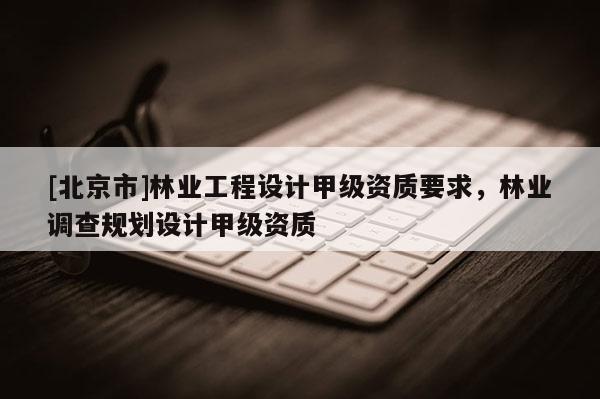 [北京市]林业工程设计甲级资质要求，林业调查规划设计甲级资质