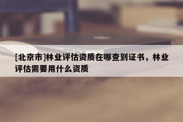 [北京市]林业评估资质在哪查到证书，林业评估需要用什么资质