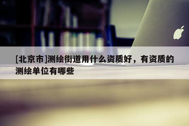[北京市]测绘街道用什么资质好，有资质的测绘单位有哪些