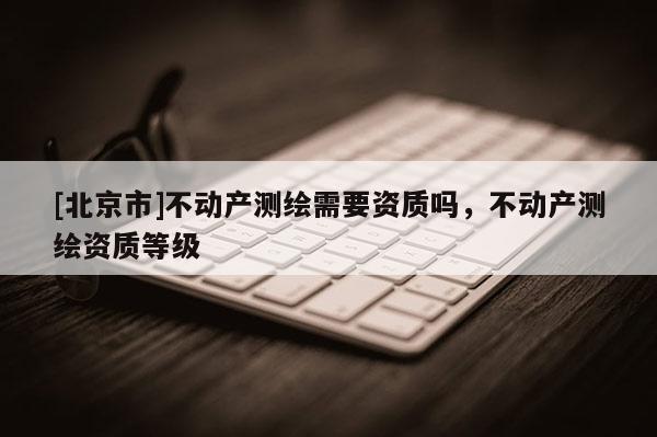 [北京市]不动产测绘需要资质吗，不动产测绘资质等级