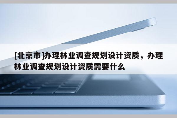 [北京市]办理林业调查规划设计资质，办理林业调查规划设计资质需要什么